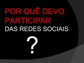 POR QUÊ DEVO PARTICIPAR  DAS REDES SOCIAIS ? 