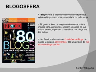 BLOGOSFERA No Brasil já são mais de  12 milhões de Blogs . No mundo já existem  200 milhões .  Há uma média de  120 mil novos blogs por dia Fonte: Wikipedia Blogosfera : é o termo coletivo que compreende todos os blogs como uma comunidade ou rede social Blogueiros lêem os blogs uns dos outros, criam enlaces para os mesmos, referem-se a eles na sua própria escrita, e postam comentários nos blogs uns dos outros 