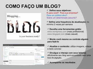 COMO FAÇO UM BLOG? Acompanhe os resultados Defina seus objetivos:  É para você?  Para sua empresa? Para um público alvo? Sobre um determinado assunto? Defina uma frequência de atualização : no mínimo 2 vezes por semana Escolha uma ferramentas grátis: www.wordpress.com  (mais profissional) www.blogspot.com  (mais casual) Monte você mesmo ou contrate alguém para fazê-lo Atualize o conteúdo:  utilize imagens, videos e texto conciso Divulgue e interaja com seus leitores : dificilmente seu blog será encontrado sem uma boa divulgação. 