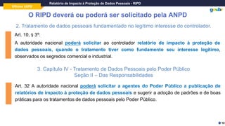 Oficina LGPD
Relatório de Impacto à Proteção de Dados Pessoais - RIPD
O RIPD deverá ou poderá ser solicitado pela ANPD
2. Tratamento de dados pessoais fundamentado no legítimo interesse do controlador.
Art. 10, § 3º:
A autoridade nacional poderá solicitar ao controlador relatório de impacto à proteção de
dados pessoais, quando o tratamento tiver como fundamento seu interesse legítimo,
observados os segredos comercial e industrial.
3. Capítulo IV - Tratamento de Dados Pessoais pelo Poder Público
Seção II – Das Responsabilidades
Art. 32 A autoridade nacional poderá solicitar a agentes do Poder Público a publicação de
relatórios de impacto à proteção de dados pessoais e sugerir a adoção de padrões e de boas
práticas para os tratamentos de dados pessoais pelo Poder Público.
10
 