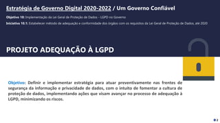 Oficina LGPD
Relatório de Impacto à Proteção de Dados Pessoais - RIPD
PROJETO ADEQUAÇÃO À LGPD
Objetivo: Definir e implementar estratégia para atuar preventivamente nas frentes de
segurança da informação e privacidade de dados, com o intuito de fomentar a cultura de
proteção de dados, implementando ações que visam avançar no processo de adequação à
LGPD, minimizando os riscos.
Estratégia de Governo Digital 2020-2022 / Um Governo Confiável
Objetivo 10: Implementação da Lei Geral de Proteção de Dados - LGPD no Governo
Iniciativa 10.1: Estabelecer método de adequação e conformidade dos órgãos com os requisitos da Lei Geral de Proteção de Dados, até 2020
2
 