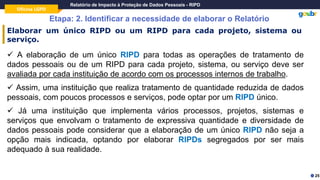 Oficina LGPD
Relatório de Impacto à Proteção de Dados Pessoais - RIPD
Etapa: 2. Identificar a necessidade de elaborar o Relatório
25
Elaborar um único RIPD ou um RIPD para cada projeto, sistema ou
serviço.
✓ A elaboração de um único RIPD para todas as operações de tratamento de
dados pessoais ou de um RIPD para cada projeto, sistema, ou serviço deve ser
avaliada por cada instituição de acordo com os processos internos de trabalho.
✓ Assim, uma instituição que realiza tratamento de quantidade reduzida de dados
pessoais, com poucos processos e serviços, pode optar por um RIPD único.
✓ Já uma instituição que implementa vários processos, projetos, sistemas e
serviços que envolvam o tratamento de expressiva quantidade e diversidade de
dados pessoais pode considerar que a elaboração de um único RIPD não seja a
opção mais indicada, optando por elaborar RIPDs segregados por ser mais
adequado à sua realidade.
 