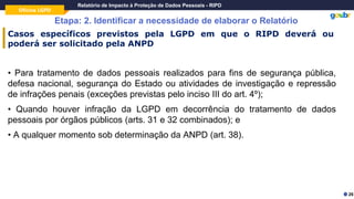 Oficina LGPD
Relatório de Impacto à Proteção de Dados Pessoais - RIPD
Etapa: 2. Identificar a necessidade de elaborar o Relatório
26
Casos específicos previstos pela LGPD em que o RIPD deverá ou
poderá ser solicitado pela ANPD
• Para tratamento de dados pessoais realizados para fins de segurança pública,
defesa nacional, segurança do Estado ou atividades de investigação e repressão
de infrações penais (exceções previstas pelo inciso III do art. 4º);
• Quando houver infração da LGPD em decorrência do tratamento de dados
pessoais por órgãos públicos (arts. 31 e 32 combinados); e
• A qualquer momento sob determinação da ANPD (art. 38).
 