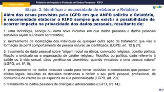 Oficina LGPD
Relatório de Impacto à Proteção de Dados Pessoais - RIPD
Etapa: 2. Identificar a necessidade de elaborar o Relatório
27
Além dos casos previstos pela LGPD em que ANPD solicita o Relatório,
é recomendado elaborar o RIPD sempre que existir a possibilidade de
ocorrer impacto na privacidade dos dados pessoais, resultante de:
1. uma tecnologia, serviço ou outra nova iniciativa em que dados pessoais e dados pessoais
sensíveis sejam ou devam ser tratados;
2. rastreamento da localização dos indivíduos ou qualquer outra ação de tratamento que vise a
formação de perfil comportamental de pessoa natural, se identificada; (LGPD, art. 12 § 2º);
3. tratamento de dado pessoal sobre “origem racial ou étnica, convicção religiosa, opinião política,
filiação a sindicato ou a organização de caráter religioso, filosófico ou político, dado referente à
saúde ou à vida sexual, dado genético ou biométrico, quando vinculado a uma pessoa natural”
(LGPD, art. 5º, II);
4. processamento de dados pessoais usado para tomar decisões automatizadas que possam ter
efeitos legais, incluídas as decisões destinadas a definir o seu perfil pessoal, profissional, de
consumo e de crédito ou os aspectos de sua personalidade (LGPD, art. 20);
5. tratamento de dados pessoais de crianças e adolescentes (LGPD, art. 14);
 