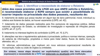 Oficina LGPD
Relatório de Impacto à Proteção de Dados Pessoais - RIPD
Etapa: 2. Identificar a necessidade de elaborar o Relatório
28
6. tratamento de dados que possa resultar em algum tipo de dano patrimonial, moral, individual ou
coletivo aos titulares de dados, se houver vazamento (LGPD, art. 42);
7. tratamento de dados pessoais realizados para fins exclusivos de segurança pública, defesa
nacional, segurança do Estado, ou atividades de investigação e repressão de infrações penais
(LGPD, art. 4º, § 3º);
8. tratamento no interesse legítimo do controlador (LGPD, art. 10, § 3º);
9. alterações nas leis e regulamentos aplicáveis à privacidade, política e normas internas, operação
do sistema de informações, propósitos e meios para tratar dados, fluxos de dados novos ou
alterados, etc.; e
10. reformas administrativas que implicam em nova estrutura organizacional resultante da
incorporação, fusão ou cisão de órgãos ou entidades.
Além dos casos previstos pela LPGD em que ANPD solicita o Relatório,,
é recomendado elaborar o RIPD sempre que existir a possibilidade de
ocorrer impacto na privacidade dos dados pessoais, resultante de:
Em síntese, nessa etapa deve(m) ser explicitado(s) qual(is) dos itens elencados
expressa(m) a necessidade de o RIPD ser elaborado ou atualizado pela instituição.
 