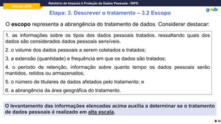 Oficina LGPD
Relatório de Impacto à Proteção de Dados Pessoais - RIPD
Etapa: 3. Descrever o tratamento – 3.2 Escopo
O escopo representa a abrangência do tratamento de dados. Considerar destacar:
1. as informações sobre os tipos dos dados pessoais tratados, ressaltando quais dos
dados são considerados dados pessoais sensíveis.
2. o volume dos dados pessoais a serem coletados e tratados;
3. a extensão (quantidade) e frequência em que os dados são tratados;
4. o período de retenção, informação sobre quanto tempo os dados pessoais serão
mantidos, retidos ou armazenados;
5. o número de titulares de dados afetados pelo tratamento; e
6. a abrangência da área geográfica do tratamento.
O levantamento das informações elencadas acima auxilia a determinar se o tratamento
de dados pessoais é realizado em alta escala.
34
 