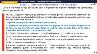 Oficina LGPD
Relatório de Impacto à Proteção de Dados Pessoais - RIPD
Etapa: 3. Descrever o tratamento – 3.4 Finalidade
Caso a finalidade esteja associada com a hipótese de legítimo interesse do controlador,
atentar para o art. 10.
Art. 10. O legítimo interesse do controlador somente poderá fundamentar tratamento de
dados pessoais para finalidades legítimas, consideradas a partir de situações concretas, que
incluem, mas não se limitam a:
I - apoio e promoção de atividades do controlador; e
II - proteção, em relação ao titular, do exercício regular de seus direitos ou prestação
de serviços que o beneficiem, respeitadas as legítimas expectativas dele e os direitos e
liberdades fundamentais, nos termos desta Lei.
§ 1º Quando o tratamento for baseado no legítimo interesse do controlador, somente os
dados pessoais estritamente necessários para a finalidade pretendida poderão ser tratados.
§ 2º O controlador deverá adotar medidas para garantir a transparência do tratamento
de dados baseado em seu legítimo interesse.
§ 3º A autoridade nacional poderá solicitar ao controlador relatório de impacto à proteção de
dados pessoais, quando o tratamento tiver como fundamento seu interesse legítimo,
observados os segredos comercial e industrial.
39
 