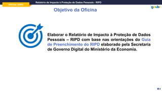 Oficina LGPD
Relatório de Impacto à Proteção de Dados Pessoais - RIPD
Objetivo da Oficina
Elaborar o Relatório de Impacto à Proteção de Dados
Pessoais – RIPD com base nas orientações do Guia
de Preenchimento do RIPD elaborado pela Secretaria
de Governo Digital do Ministério da Economia.
4
 