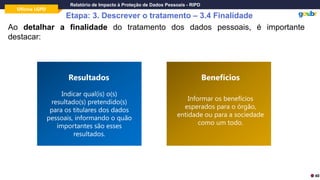 Oficina LGPD
Relatório de Impacto à Proteção de Dados Pessoais - RIPD
Etapa: 3. Descrever o tratamento – 3.4 Finalidade
Ao detalhar a finalidade do tratamento dos dados pessoais, é importante
destacar:
Indicar qual(is) o(s)
resultado(s) pretendido(s)
para os titulares dos dados
pessoais, informando o quão
importantes são esses
resultados.
Resultados
Informar os benefícios
esperados para o órgão,
entidade ou para a sociedade
como um todo.
Benefícios
40
 