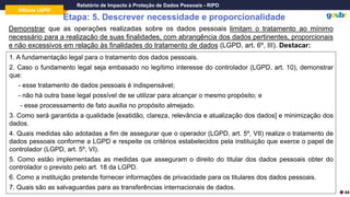 Oficina LGPD
Relatório de Impacto à Proteção de Dados Pessoais - RIPD
Etapa: 5. Descrever necessidade e proporcionalidade
Demonstrar que as operações realizadas sobre os dados pessoais limitam o tratamento ao mínimo
necessário para a realização de suas finalidades, com abrangência dos dados pertinentes, proporcionais
e não excessivos em relação às finalidades do tratamento de dados (LGPD, art. 6º, III). Destacar:
1. A fundamentação legal para o tratamento dos dados pessoais.
2. Caso o fundamento legal seja embasado no legítimo interesse do controlador (LGPD, art. 10), demonstrar
que:
- esse tratamento de dados pessoais é indispensável;
- não há outra base legal possível de se utilizar para alcançar o mesmo propósito; e
- esse processamento de fato auxilia no propósito almejado.
3. Como será garantida a qualidade [exatidão, clareza, relevância e atualização dos dados] e minimização dos
dados.
4. Quais medidas são adotadas a fim de assegurar que o operador (LGPD, art. 5º, VII) realize o tratamento de
dados pessoais conforme a LGPD e respeite os critérios estabelecidos pela instituição que exerce o papel de
controlador (LGPD, art. 5º, VI).
5. Como estão implementadas as medidas que asseguram o direito do titular dos dados pessoais obter do
controlador o previsto pelo art. 18 da LGPD.
6. Como a instituição pretende fornecer informações de privacidade para os titulares dos dados pessoais.
7. Quais são as salvaguardas para as transferências internacionais de dados.
44
 