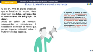 Oficina LGPD
Relatório de Impacto à Proteção de Dados Pessoais - RIPD
Etapa: 6. Identificar e avaliar os riscos
O art. 5º, XVII da LGPD preconiza
que o Relatório de Impacto deve
descrever “medidas, salvaguardas
e mecanismos de mitigação de
risco“.
Antes de definir tais medidas,
salvaguardas e mecanismos, é
necessário identificar os riscos que
geram impacto potencial sobre o
titular dos dados pessoais.
46
As definições e conceitos de riscos
adotados no RIPD são utilizados como
forma de ilustrar a identificação e
avaliação de riscos realizada no RIPD.
O gerenciamento de riscos relacionado
ao tratamento dos dados pessoais deve
ser realizado em harmonia com a
Política de Gestão de Riscos do órgão
preconizada pela IN Conjunta MP/CGU
nº 1, de 10 de maio de 2016.
 