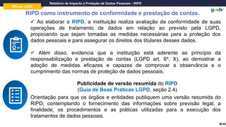 Oficina LGPD
Relatório de Impacto à Proteção de Dados Pessoais - RIPD
RIPD como instrumento de conformidade e prestação de contas.
Objeto
Gestor do
Contrato
✓ Ao elaborar o RIPD, a instituição realiza avaliação da conformidade de suas
operações de tratamento de dados em relação ao previsto pela LGPD,
propiciando que sejam tomadas as medidas necessárias para a proteção dos
dados pessoais e para assegurar os direitos dos titulares desses dados.
✓ Além disso, evidencia que a instituição está aderente ao princípio da
responsabilização e prestação de contas (LGPD art. 6º, X), ao demostrar a
adoção de medidas eficazes e capazes de comprovar a observância e o
cumprimento das normas de proteção de dados pessoais.
Publicidade de versão resumida do RIPD
(Guia de Boas Práticas LGPD, seção 2.4)
69
Orientação para que os órgãos e entidades publiquem uma versão resumida do
RIPD, contemplando o fornecimento das informações sobre previsão legal, a
finalidade, os procedimentos e as práticas utilizadas para a execução dos
tratamentos de dados pessoais.
 