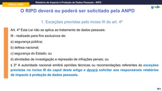 Oficina LGPD
Relatório de Impacto à Proteção de Dados Pessoais - RIPD
O RIPD deverá ou poderá ser solicitado pela ANPD
1. Exceções previstas pelo inciso III do art. 4º
Art. 4º Esta Lei não se aplica ao tratamento de dados pessoais:
III - realizado para fins exclusivos de:
a) segurança pública;
b) defesa nacional;
c) segurança do Estado; ou
d) atividades de investigação e repressão de infrações penais; ou
§ 3º A autoridade nacional emitirá opiniões técnicas ou recomendações referentes às exceções
previstas no inciso III do caput deste artigo e deverá solicitar aos responsáveis relatórios
de impacto à proteção de dados pessoais.
9
 
