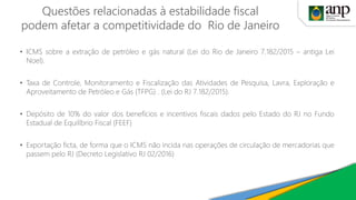 Questões relacionadas à estabilidade fiscal
podem afetar a competitividade do Rio de Janeiro
• ICMS sobre a extração de petróleo e gás natural (Lei do Rio de Janeiro 7.182/2015 – antiga Lei
Noel).
• Taxa de Controle, Monitoramento e Fiscalização das Atividades de Pesquisa, Lavra, Exploração e
Aproveitamento de Petróleo e Gás (TFPG) . (Lei do RJ 7.182/2015).
• Depósito de 10% do valor dos benefícios e incentivos fiscais dados pelo Estado do RJ no Fundo
Estadual de Equilíbrio Fiscal (FEEF)
• Exportação ficta, de forma que o ICMS não incida nas operações de circulação de mercadorias que
passem pelo RJ (Decreto Legislativo RJ 02/2016)
 