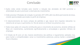 Conclusão
• Ações estão sendo tomadas para reverter a redução das atividades de E&P, aumentar a
atratividade do país e promover a retomada dos investimentos
• Estão previstas 9 Rodadas de Licitação no período 2017-2019, além da oferta permanente de áreas,
criando oportunidades para todos os perfis de empresas
• O desenvolvimento de novos campos de petróleo e gás natural terá impactos relevantes na
indústria de serviços e suprimentos no Rio de Janeiro e no Brasil nos próximos anos
• Todas essas ações em conjunto contribuirão para o crescimento da economia, atraindo bilhões de
Reais em investimentos, aumentando significativamente a arrecadação e gerando milhares de
empregos
• O Estado do RJ será um dos maiores beneficiários das políticas e regulamentos adotados mas,
para manter a competitividade e atrair os investimentos potenciais, precisa manter a estabilidade
fiscal e tributária
 