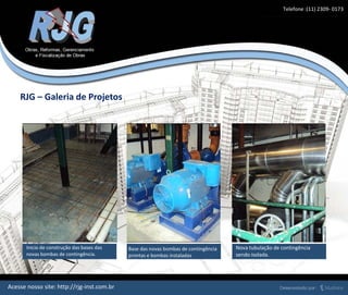 Inicio de construção das bases das
novas bombas de contingência.
Base das novas bombas de contingência
prontas e bombas instaladas
Nova tubulação de contingência
sendo isolada.
RJG – Galeria de Projetos
Acesse nosso site: http://rjg-inst.com.br
Telefone :(11) 2309- 0173
 