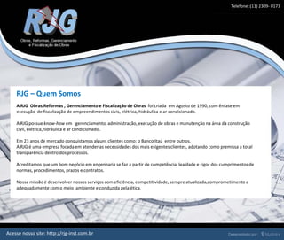 RJG – Quem Somos
A RJG Obras,Reformas , Gerenciamento e Fiscalização de Obras foi criada em Agosto de 1990, com ênfase em
execução de fiscalização de empreendimentos civis, elétrica, hidráulica e ar condicionado.
A RJG possue know-how em gerenciamento, administração, execução de obras e manutenção na área da construção
civil, elétrica,hidráulica e ar condicionado .
Em 23 anos de mercado conquistamos alguns clientes como: o Banco Itaú entre outros.
A RJG é uma empresa focada em atender as necessidades dos mais exigentes clientes, adotando como premissa a total
transparência dentro dos processos.
Acreditamos que um bom negócio em engenharia se faz a partir de competência, lealdade e rigor dos cumprimentos de
normas, procedimentos, prazos e contratos.
Nossa missão é desenvolver nossos serviços com eficiência, competitividade, sempre atualizada,comprometimento e
adequadamente com o meio ambiente e conduzida pela ética.
Telefone :(11) 2309- 0173
Acesse nosso site: http://rjg-inst.com.br
 