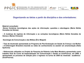 Organizando as ideias a partir da disciplina e dos orientadores: Material consultado:  Novas fronteiras tecnológicas das ações de informação: questões e abordagens (Maria Nélida González de Gómez) A mudança de regimes de informação e as variações tecnológicas (Maria Nélida González de Gómez e Marize Chicanel)  Sociologia da Comunicação e das Mídias (Éric Maigret) Tese de doutorado apresentada ao Programa de Pós-Graduação em Saúde da Criança e da Mulher - A Enfermagem Brasileira tecendo as redes do conhecimento no assistir em amamentação (Kátia Sydronio) - Referenciais utilizados no Projeto de Pesquisa de Roberta Leite Maia Monteiro apresentado  como trabalho final do Curso de Especialização em Comunicação e Saúde no Icict/Fiocruz, em 2008, e apresentado no processo de seleção para o ingresso na turma de 2009 do mestrado  acadêmico  (Icict/Fiocruz). 