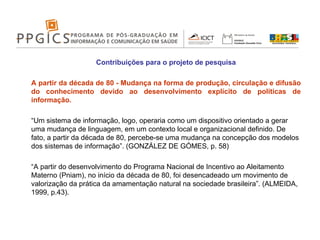 Contribuições para o projeto de pesquisa A partir da década de 80 - Mudança na forma de produção, circulação e difusão do conhecimento devido ao desenvolvimento explícito de políticas de informação. “ Um sistema de informação, logo, operaria como um dispositivo orientado a gerar uma mudança de linguagem, em um contexto local e organizacional definido. De fato, a partir da década de 80, percebe-se uma mudança na concepção dos modelos dos sistemas de informação”. (GONZÁLEZ DE GÓMES, p. 58) “ A partir do desenvolvimento do Programa Nacional de Incentivo ao Aleitamento Materno (Pniam), no início da década de 80, foi desencadeado um movimento de valorização da prática da amamentação natural na sociedade brasileira”. (ALMEIDA, 1999, p.43). 