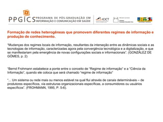 Formação de redes heterogêneas que promovem diferentes regimes de informação e produção de conhecimento.  “ Mudanças dos regimes locais de informação, resultantes da interseção entre as dinâmicas sociais e as tecnologias de informação, caracterizadas agora pela convergência tecnológica e a digitalização, e que se manifestariam pela emergência de novas configurações sociais e informacionais”. (GONZÁLEZ DE GÓMES, p. 2) “ Bernd Frohmann estabelece a ponte entre o conceito de “Regime de informação” e a “Ciência da Informação”, quando ele coloca que será chamado “regime de informação” “ ... Um sistema ou rede mais ou menos estável na qual flui através de canais determináveis – de produtores específicos, via estruturas organizacionais específicas, a consumidores ou usuários específicos”. (FROHMANN, 1995, P. 5-6). 