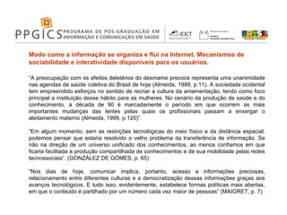 Modo como a informação se organiza e flui na Internet. Mecanismos de sociabilidade e interatividade disponíveis para os usuários. “ A preocupação com os efeitos deletérios do desmame precoce representa uma unanimidade nas agendas de saúde coletiva do Brasil de hoje (Almeida, 1999, p.11). A sociedade ocidental tem empreendido esforços no sentido de recriar a cultura da amamentação, tendo como foco principal a instituição desse hábito para as mulheres. No cenário da produção de saúde e do conhecimento, a década de 90 é marcadamente o período em que ocorrem as mais importantes mudanças das lentes pelas quais os profissionais passam a enxergar o aleitamento materno (Almeida, 1999, p.120)”. “ Em algum momento, sem as restrições tecnológicas do meio físico e da distância espacial, podemos pensar que estaria resolvido o velho problema da transferência de informação. Se não na direção de um universo unificado dos conhecimentos, ao menos confiamos em que ficaria facilitada a produção compartilhada de conhecimentos e de sua mobilidade pelas redes tecnossociais”. (GONZÁLEZ DE GÓMES, p. 65) “ Nos dias de hoje, comunicar implica, portanto, acesso a informações preciosas, relacionamento entre diferentes culturas e a democratização dessas informações graças aos avanços tecnológicos. E tudo isso, evidentemente, estabelece formas políticas mais abertas, em que o conteúdo é partilhado por um número cada vez maior de pessoas” (MAIGRET, p. 7) 