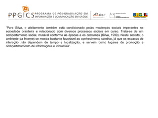 “ Para Silva, o aleitamento também está condicionado pelas mudanças sociais imperantes na sociedade brasileira e relacionado com diversos processos sociais em curso. Trata-se de um comportamento social, mutável conforme as épocas e os costumes (Silva, 1990). Neste sentido, o ambiente da Internet se mostra bastante favorável ao conhecimento coletivo, já que os espaços de interação não dependem de tempo e localização, e servem como lugares de promoção e compartilhamento de informações e iniciativas”. 