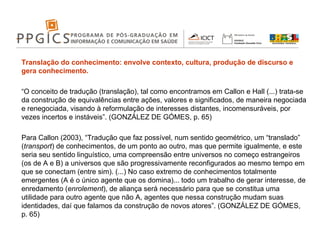 Translação do conhecimento: envolve contexto, cultura, produção de discurso e gera conhecimento.   “ O conceito de tradução (translação), tal como encontramos em Callon e Hall (...) trata-se da construção de equivalências entre ações, valores e significados, de maneira negociada e renegociada, visando à reformulação de interesses distantes, incomensuráveis, por vezes incertos e instáveis”. (GONZÁLEZ DE GÓMES, p. 65)   Para Callon (2003), “Tradução que faz possível, num sentido geométrico, um “translado” ( transport ) de conhecimentos, de um ponto ao outro, mas que permite igualmente, e este seria seu sentido linguístico, uma compreensão entre universos no começo estrangeiros (os de A e B) a universos que são progressivamente reconfigurados ao mesmo tempo em que se conectam (entre sim). (...) No caso extremo de conhecimentos totalmente emergentes (A é o único agente que os domina)... todo um trabalho de gerar interesse, de enredamento ( enrolement ), de aliança será necessário para que se constitua uma utilidade para outro agente que não A, agentes que nessa construção mudam suas identidades, daí que falamos da construção de novos atores”. (GONZÁLEZ DE GÓMES, p. 65) 