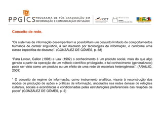 Conceito de rede. “ Os sistemas de informação desempenham e possibilitam um conjunto limitado de comportamentos humanos de caráter lingüístico, a ser mediado por tecnologias de informação, e conforme uma classe específica de discurso”. (GONZÁLEZ DE GÓMES, p. 58) “ Para Latour, Callon (1998) e Law (1992) o conhecimento é um produto social, mais do que algo gerado a partir da operação de um método científico privilegiado, e tal conhecimento (generalizado) pode ser visto como um produto ou um efeito de uma rede de materiais heterogêneos”. (ARAUJO, 2009) “  O conceito de regime de informação, como instrumento analítico, visaria à reconstrução dos modos de produção de ações e práticas de informação, ancoradas nas redes densas de relações culturais, sociais e econômicas e condicionadas pelas estruturações preferenciais das relações de poder” (GONZÁLEZ DE GÓMES, p. 2) 