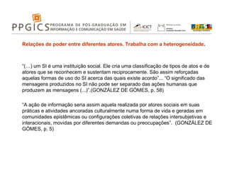 Relações de poder entre diferentes atores. Trabalha com a heterogeneidade . “ (…) um SI é uma instituição social. Ele cria uma classificação de tipos de atos e de atores que se reconhecem e sustentam reciprocamente. São assim reforçadas aquelas formas de uso do SI acerca das quais existe acordo”... “O significado das mensagens produzidos no SI não pode ser separado das ações humanas que produzem as mensagens (...)”.(GONZÁLEZ DE GÓMES, p. 58) “ A ação de informação seria assim aquela realizada por atores sociais em suas práticas e atividades ancoradas culturalmente numa forma de vida e geradas em comunidades epistêmicas ou configurações coletivas de relações intersubjetivas e interacionais, movidas por diferentes demandas ou preocupações”.  (GONZÁLEZ DE GÓMES, p. 5) 