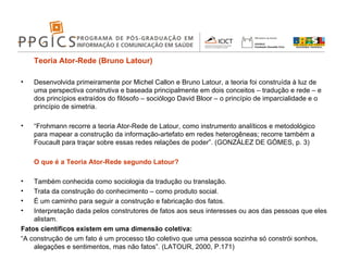 Teoria Ator-Rede (Bruno Latour) Desenvolvida primeiramente por Michel Callon e Bruno Latour, a teoria foi construída à luz de uma perspectiva construtiva e baseada principalmente em dois conceitos – tradução e rede – e dos princípios extraídos do filósofo – sociólogo David Bloor – o princípio de imparcialidade e o princípio de simetria. “ Frohmann recorre a teoria Ator-Rede de Latour, como instrumento analíticos e metodológico para mapear a construção da informação-artefato em redes heterogêneas; recorre também a Foucault para traçar sobre essas redes relações de poder”. (GONZÁLEZ DE GÓMES, p. 3) O que é a Teoria Ator-Rede segundo Latour? Também conhecida como sociologia da tradução ou translação. Trata da construção do conhecimento – como produto social. É um caminho para seguir a construção e fabricação dos fatos. Interpretação dada pelos construtores de fatos aos seus interesses ou aos das pessoas que eles alistam. Fatos científicos existem em uma dimensão coletiva: “ A construção de um fato é um processo tão coletivo que uma pessoa sozinha só constrói sonhos, alegações e sentimentos, mas não fatos”. (LATOUR, 2000, P.171) 