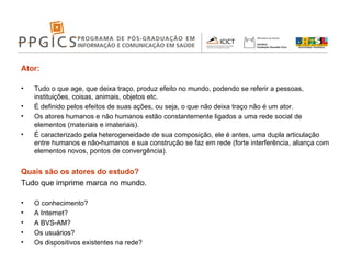 Ator: Tudo o que age, que deixa traço, produz efeito no mundo, podendo se referir a pessoas, instituições, coisas, animais, objetos etc. É definido pelos efeitos de suas ações, ou seja, o que não deixa traço não é um ator. Os atores humanos e não humanos estão constantemente ligados a uma rede social de elementos (materiais e imateriais). É caracterizado pela heterogeneidade de sua composição, ele é antes, uma dupla articulação entre humanos e não-humanos e sua construção se faz em rede (forte interferência, aliança com elementos novos, pontos de convergência). Quais são os atores do estudo? Tudo que imprime marca no mundo. O conhecimento? A Internet? A BVS-AM? Os usuários? Os dispositivos existentes na rede? 