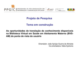 Projeto de Pesquisa  Tema em construção As oportunidades de translação do conhecimento disponíveis na Biblioteca Virtual em Saúde em Aleitamento Materno (BVS-AM) do ponto de vista do usuário Orientador: João Aprígio Guerra de Almeida Co-orientadora: Kátia Sydronio 