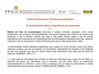 Visão de observador X Visão de participante = O conhecimento sobre a importância de amamentar  X  Mulher em fase de amamentação  (natureza e cultura). Dúvidas, angústias, entre outros sentimentos, que precisam ser compartilhados com outras pessoas que vivem ou já viveram este momento, e que a Internet, através dos sites e das redes sociais, passa a ser de grande importância como ferramenta de compartilhamento de informações e interação entre elas, capaz de incentivar o ato de amamentar e trazer benefícios tanto para a mãe quanto para o bebê. “ a amamentação revela diferentes significados que oscilam em torno de pelo menos dois polos: natureza e cultura, que ora se separam, ora se fundem, dependendo do momento e da finalidade de seu uso, fazendo com que um hábito cultural seja assimilado como algo que faz parte da natureza” (ALMEIDA, 1999, p.7). “ (...) toda ação de informação que constrói um valor de informação age a partir de um hábito ou memória de ações de informação, que a precede, ora de modo tácito ou intencional, institucionalizado ou informal, e que se fixa e reproduz em um plexo de instrumentos e meios disponibilizados pelo ambiente cultural”. (GONZÁLEZ DE GÓMES, p. 62) 