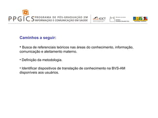 Caminhos a seguir: Busca de referenciais teóricos nas áreas do conhecimento, informação, comunicação e aleitamento materno. Definição da metodologia. Identificar dispositivos de translação de conhecimento na BVS-AM disponíveis aos usuários. 