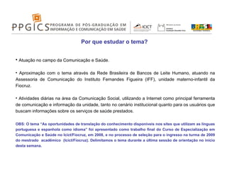 Por que estudar o tema? Atuação no campo da Comunicação e Saúde.  Aproximação com o tema através da Rede Brasileira de Bancos de Leite Humano, atuando na Assessoria de Comunicação do Instituto Fernandes Figueira (IFF), unidade materno-infantil da Fiocruz. Atividades diárias na área da Comunicação Social, utilizando a Internet como principal ferramenta de comunicação e informação da unidade, tanto no cenário institucional quanto para os usuários que buscam informações sobre os serviços de saúde prestados. OBS: O tema “As oportunidades de translação do conhecimento disponíveis nos sites que utilizam as línguas portuguesa e espanhola como idioma” foi apresentado como trabalho final do Curso de Especialização em Comunicação e Saúde no Icict/Fiocruz, em 2008, e no processo de seleção para o ingresso na turma de 2009 do mestrado  acadêmico  (Icict/Fiocruz). Delimitamos o tema durante a última sessão de orientação no início desta semana. 