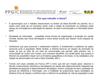 A aproximação com o trabalho desenvolvido no âmbito da Rede BLH-BR me permitiu ver a saúde como parte de um processo social, onde a opção de amamentar se configura neste espaço de convergência e articulação de saberes, do qual a comunicação e a informação fazem parte.  Sociedade da informação  - possibilita novas formas de organização e produção em escala mundial, através das novas tecnologias e novos atores sociais que utilizam novos espaços de interação. Verificamos que para promover o aleitamento materno, é fundamental a existência de ações contínuas junto à população. Neste sentido, a Internet torna-se um espaço de promoção da saúde, já que se trata de um meio de comunicação que permite, pela primeira vez, a comunicação de muitos com muitos, num momento escolhido, em escala geral. Isso porque a Internet nos possibilita romper com as fronteiras geográficas e de tempo, e nos estabelece uma relação de aproximação com tudo e todos (Castells, 2001). Vínculo com duas unidades da Fiocruz (IFF e Icict), que tem por missão gerar, absorver e difundir conhecimentos científicos e tecnológicos em saúde pelo desenvolvimento integrado das atividades de pesquisa e desenvolvimento tecnológico, ensino, produção de bens, prestação de serviços de referência e informação, com a finalidade de proporcionar apoio estratégico ao Sistema Único de Saúde e contribuir para a melhoria da qualidade de vida da população e para o exercício pleno da cidadania. Por que estudar o tema? 