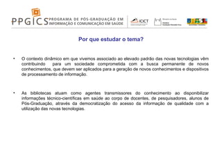Por que estudar o tema? O contexto dinâmico em que vivemos associado ao elevado padrão das novas tecnologias vêm contribuindo  para um sociedade comprometida com a busca permanente de novos conhecimentos, que devem ser aplicados para a geração de novos conhecimentos e dispositivos de processamento de informação. As bibliotecas atuam como agentes transmissores do conhecimento ao disponibilizar informações técnico-científicas em saúde ao corpo de docentes, de pesquisadores, alunos de Pós-Graduação, através da democratização do acesso da informação de qualidade com a utilização das novas tecnologias. 