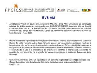 BVS-AM A Biblioteca Virtual em Saúde em Aleitamento Materno - BVS-AM é um projeto de construção coletiva de âmbito nacional, coordenado pela OMS/OPAS/BIREME, orientado por um Comitê Consultivo Nacional, sob a liderança da Fiocruz numa parceria interna entre o Icict  e o IFF através do seu Banco de Leite Humano, Centro de Referência Nacional da Rede de Bancos de Leite Humano - Rede BLH. Reúne de maneira organizada informações encontradas na Internet sobre Aleitamento Materno e Banco de Leite Humano. Além disso, também podem ser consultados conteúdos relativos à temática que não seriam encontrados anteriormente na Internet. Tem como objetivo promover a divulgação de documentos e informações relevantes na área de Aleitamento Materno, facilitando e estimulando o uso e o intercâmbio de informação científica e tecnológica, auxiliando na geração de conhecimento, na promoção do aleitamento materno e gestão de Bancos de Leite Humano.  O desenvolvimento da BVS-AM é guiado por um conjunto de projetos específicos definidos pelo Comitê Consultivo, coordenado pela Secretaria Executiva sob a responsabilidade do Icict/Fiocruz.  