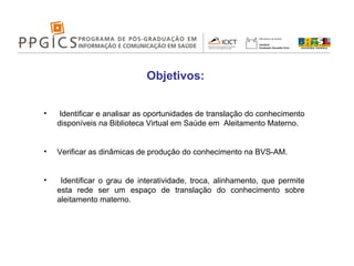 Objetivos: Identificar e analisar as oportunidades de translação do conhecimento disponíveis na Biblioteca Virtual em Saúde em  Aleitamento Materno. Verificar as dinâmicas de produção do conhecimento na BVS-AM. Identificar o grau de interatividade, troca, alinhamento, que permite esta rede ser um espaço de translação do conhecimento sobre aleitamento materno. 
