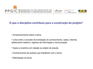 O que a disciplina contribuiu para a construção do projeto? Amadurecimento sobre o tema. Links entre o conceito de translação do conhecimento, redes, Internet, aleitamento materno, regimes de informação e comunicação . Apoio e incentivo em relação ao objeto de estudo. Conhecimento de autores que trabalham com o tema. Delimitação do tema. 