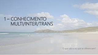 1 – CONHECIMENTO
MULTI/INTER/TRANS
O que são e no que se diferenciam?
 