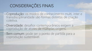 CONSIDERAÇÕES FINAIS
• Coprodução: os modos de conhecimento multi, inter e
transdisciplinaridade são formas distintas de criação
coletiva.
• Diversidade: desafios contemporâneos exigem a
coprodução de atores de múltiplas origens.
• Bem comum: pode ser o ponto de partida para a
coprodução sustentável.
 