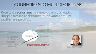 Resulta da soma linear de uma ou mais unidades
disciplinares de conhecimento relevantes em um
problema específico.
Disciplina 1 Disciplina 2
Disciplina 3
Mutidisciplinaridade
Resolução de
problemas sob
múltiplas
perspectivas
científicas Lews Gilbert, 1998
CONHECIMENTO MULTIDISCIPLINAR
 