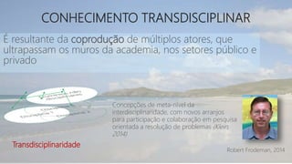 CONHECIMENTO TRANSDISCIPLINAR
É resultante da coprodução de múltiplos atores, que
ultrapassam os muros da academia, nos setores público e
privado
Robert Frodeman, 2014
Concepções de meta-nível da
interdisciplinaridade, com novos arranjos
para participação e colaboração em pesquisa
orientada a resolução de problemas (Klein,
2014)
Transdisciplinaridade
 