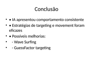 Conclusão
• • IA apresentou comportamento consistente
• • Estratégias de targeting e movement foram
eficazes
• • Possíveis melhorias:
• - Wave Surfing
• - GuessFactor targeting
 