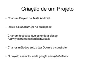 Criação de um Projeto
●   Criar um Projeto de Teste Android;

●   Incluir o Robotium.jar no build path;

●   Criar um test case que estenda a classe
    ActivityInstrumentationTestCase2;

●   Criar os métodos setUp tearDown e o construtor;

●   O projeto exemplo: code.google.com/p/robotium/
 
