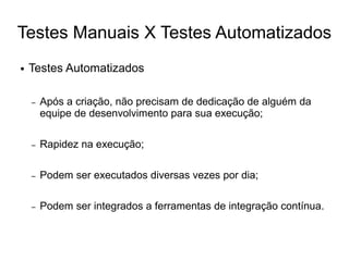 Testes Manuais X Testes Automatizados
●   Testes Automatizados

    –   Após a criação, não precisam de dedicação de alguém da
        equipe de desenvolvimento para sua execução;

    –   Rapidez na execução;

    –   Podem ser executados diversas vezes por dia;

    –   Podem ser integrados a ferramentas de integração contínua.
 