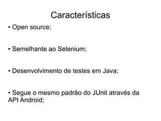 Características
●   Open source;


●   Semelhante ao Selenium;


●   Desenvolvimento de testes em Java;


●Segue o mesmo padrão do JUnit através da
API Android;
 