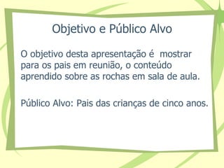 Objetivo e Público Alvo 
O objetivo desta apresentação é mostrar 
para os pais em reunião, o conteúdo 
aprendido sobre as rochas em sala de aula. 
Público Alvo: Pais das crianças de cinco anos. 
 
