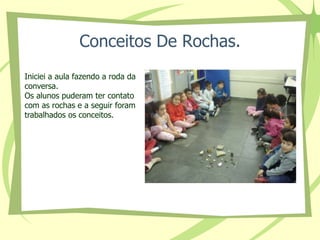 Conceitos De Rochas. 
Iniciei a aula fazendo a roda da 
conversa. 
Os alunos puderam ter contato 
com as rochas e a seguir foram 
trabalhados os conceitos. 
 
